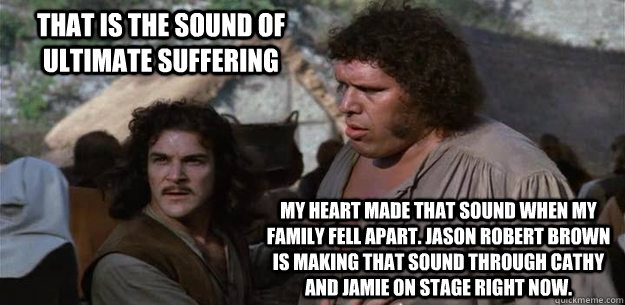 That is the sound of ultimate suffering My heart made that sound when my family fell apart. Jason Robert Brown is making that sound through Cathy and Jamie on stage right now. - That is the sound of ultimate suffering My heart made that sound when my family fell apart. Jason Robert Brown is making that sound through Cathy and Jamie on stage right now.  Misc
