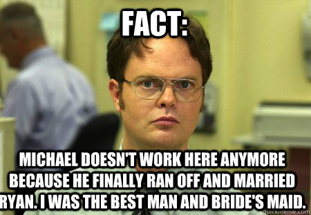 Fact: Michael doesn't work here anymore because he finally ran off and married ryan. I was the best man and bride's maid.   Schrute