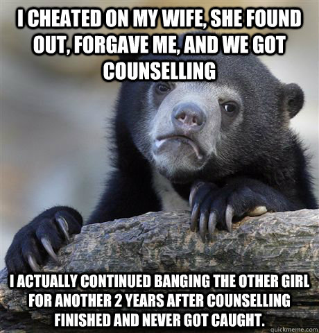 I cheated on my wife, she found out, forgave me, and we got counselling I actually continued banging the other girl for another 2 years after counselling finished and never got caught. - I cheated on my wife, she found out, forgave me, and we got counselling I actually continued banging the other girl for another 2 years after counselling finished and never got caught.  Confession Bear