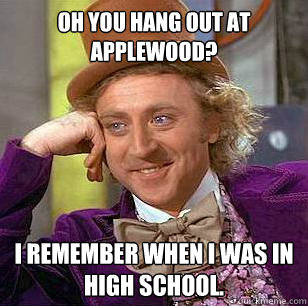 oh you hang out at applewood? i remember when i was in high school. - oh you hang out at applewood? i remember when i was in high school.  Condescending Wonka