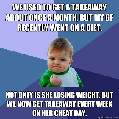 We used to get a takeaway about once a month, but my GF recently went on a diet. Not only is she losing weight, but we now get takeaway every week on her cheat day.  Success Kid