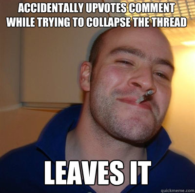 accidentally upvotes comment while trying to collapse the thread leaves it  Goodguy Greg Shitting