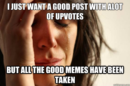 i just want a good post with alot of upvotes but all the good memes have been taken  First World Problems