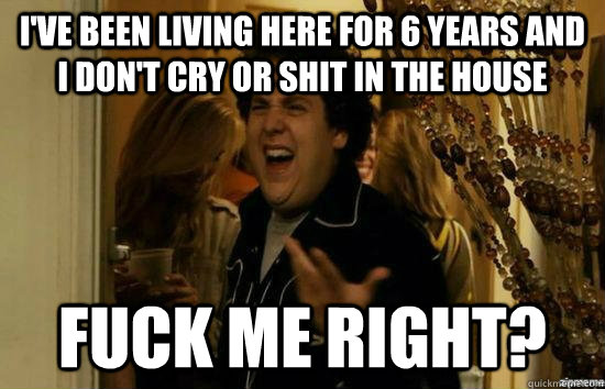 I've been living here for 6 years and I don't cry or shit in the house Fuck me right?  superbad