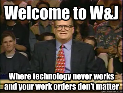 Welcome to W&J Where technology never works and your work orders don't matter  Its time to play drew carey