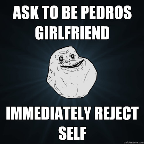 ask to be pedros girlfriend immediately reject self   Forever Alone