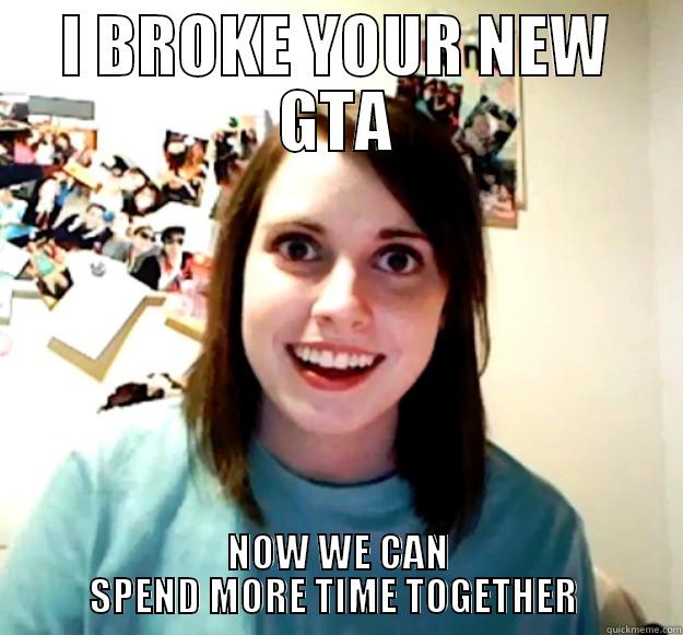 I BROKE YOUR NEW GTA NOW WE CAN            SPEND MORE TIME TOGETHER             Overly Attached Girlfriend