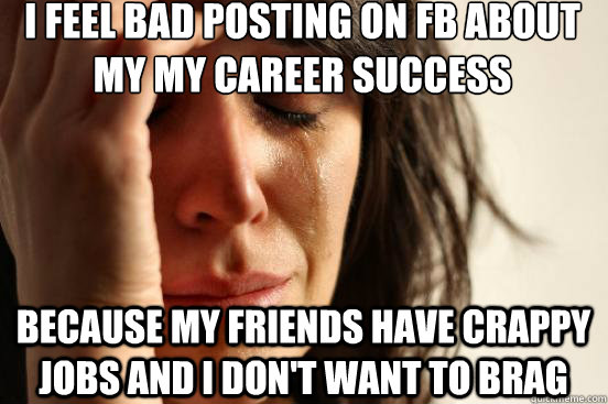 I feel bad posting on FB about my my career success because my friends have crappy jobs and I don't want to brag  First World Problems