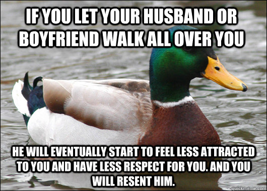 if you let your husband or boyfriend walk all over you he will eventually start to feel less attracted to you and have less respect for you. and you will resent him.   Actual Advice Mallard
