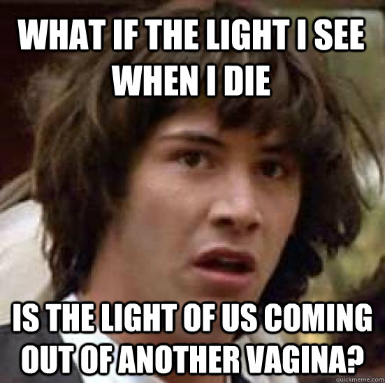 What if the light i see when i die is the light of us coming out of another vagina?  conspiracy keanu