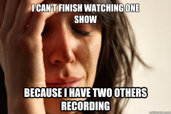 I can't finish watching one 
show Because i have two others recording  First World Problems