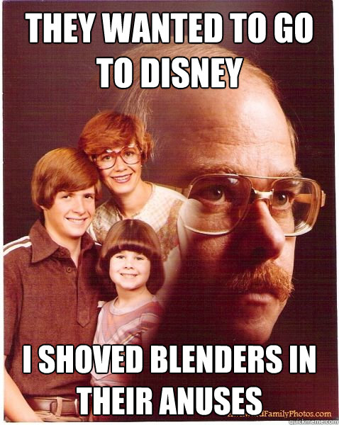 they wanted to go to disney i shoved blenders in their anuses  Vengeance Dad
