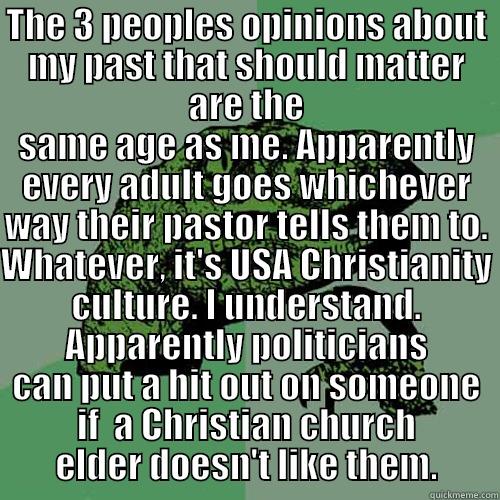 THE 3 PEOPLES OPINIONS ABOUT MY PAST THAT SHOULD MATTER ARE THE SAME AGE AS ME. APPARENTLY EVERY ADULT GOES WHICHEVER WAY THEIR PASTOR TELLS THEM TO. WHATEVER, IT'S USA CHRISTIANITY CULTURE. I UNDERSTAND. APPARENTLY POLITICIANS CAN PUT A HIT OUT ON SOMEONE IF  A CHRISTIAN CHURCH ELDER DOESN'T LIKE THEM. Philosoraptor