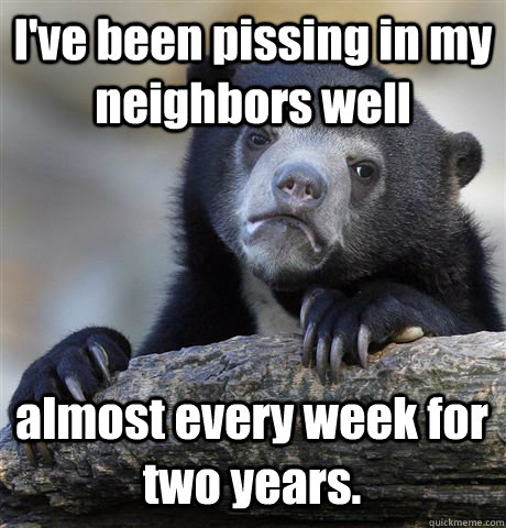 I've been pissing in my neighbors well almost every week for two years.  Confession Bear