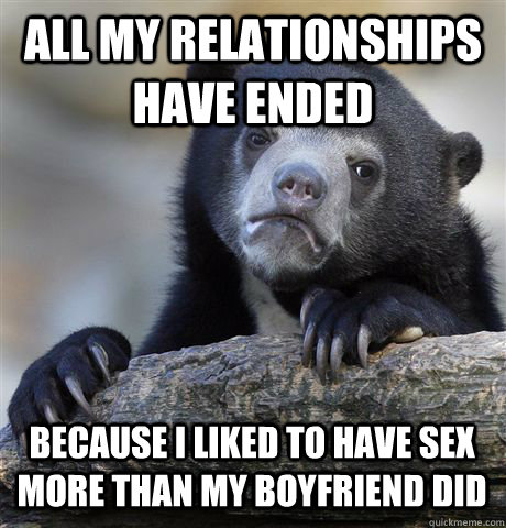 ALL MY RELATIONSHIPS HAVE ENDED BECAUSE I LIKED TO HAVE SEX MORE THAN MY BOYFRIEND DID - ALL MY RELATIONSHIPS HAVE ENDED BECAUSE I LIKED TO HAVE SEX MORE THAN MY BOYFRIEND DID  Confession Bear
