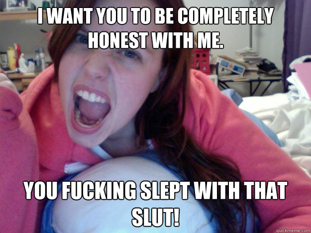 I want you to be completely honest with me.  You fucking slept with that slut!  Insanity Girlfriend