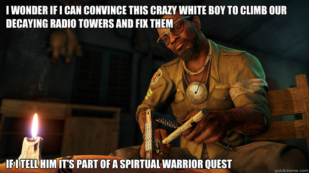 I WONDER IF I CAN CONVINCE THIS CRAZY WHITE BOY TO CLIMB OUR DECAYING RADIO TOWERS AND FIX THEM IF I TELL HIM IT'S PART OF A SPIRTUAL WARRIOR QUEST  All I could think during the beginning of Far Cry 3