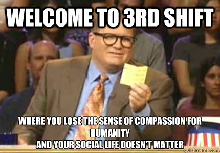 WELCOME TO 3rd shift Where you lose the sense of compassion for humanity
and your social life doesn't matter - WELCOME TO 3rd shift Where you lose the sense of compassion for humanity
and your social life doesn't matter  Whose Line