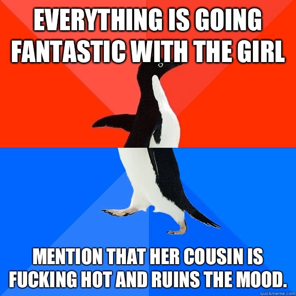 Everything is going fantastic with the girl Mention that her cousin is fucking hot and ruins the mood.  Socially Awesome Awkward Penguin
