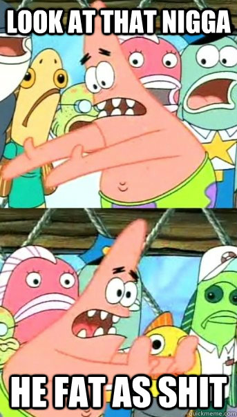 look at that nigga  he fat as shit   Push it somewhere else Patrick