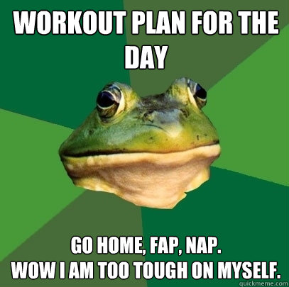 Workout plan for the day Go Home, Fap, Nap.
Wow i am Too tough on myself.  Foul Bachelor Frog