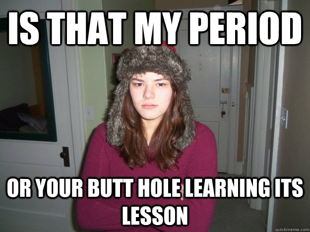 Is that my period Or your butt hole learning its lesson  
