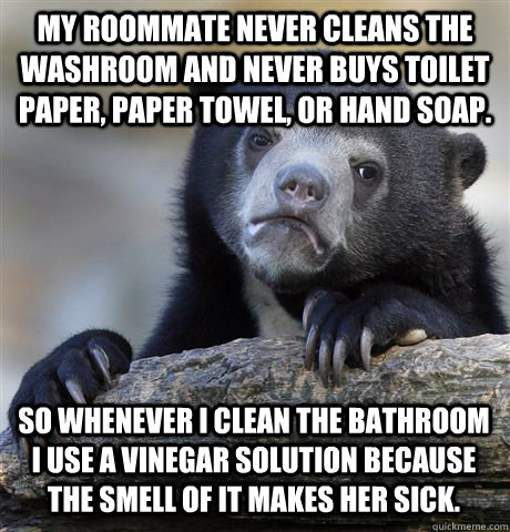 My roommate never cleans the washroom and never buys toilet paper, paper towel, or hand soap. So whenever I clean the bathroom I use a vinegar solution because the smell of it makes her sick.  - My roommate never cleans the washroom and never buys toilet paper, paper towel, or hand soap. So whenever I clean the bathroom I use a vinegar solution because the smell of it makes her sick.   Confession Bear