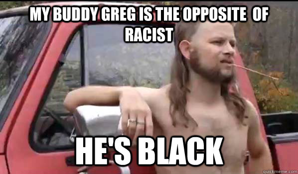 My buddy greg is the opposite  of racist he's black  Almost Politically Correct Redneck