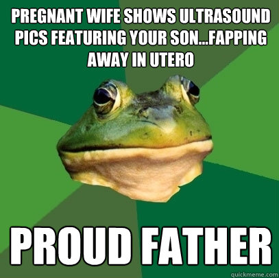 pregnant wife shows ultrasound pics featuring your son...fapping away in utero proud father  Foul Bachelor Frog