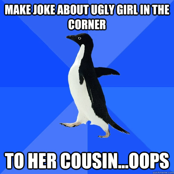 Make joke about ugly girl in the corner To her cousin...oops  Socially Awkward Penguin