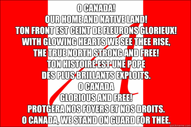 O Canada!
Our home and native land!
Ton front est ceint de fleurons glorieux!
With glowing hearts we see thee rise,
The True North strong and free!
Ton histoire est une épopée
Des plus brillants exploits.
O Canada
glorious and free!
Protége - O Canada!
Our home and native land!
Ton front est ceint de fleurons glorieux!
With glowing hearts we see thee rise,
The True North strong and free!
Ton histoire est une épopée
Des plus brillants exploits.
O Canada
glorious and free!
Protége  secular o canada