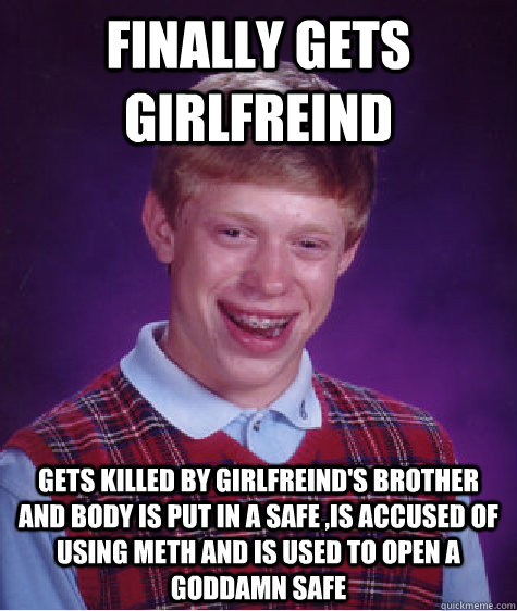 finally gets girlfreind gets killed by girlfreind's brother and body is put in a safe ,is accused of using meth and is used to open a goddamn safe   Bad Luck Brian