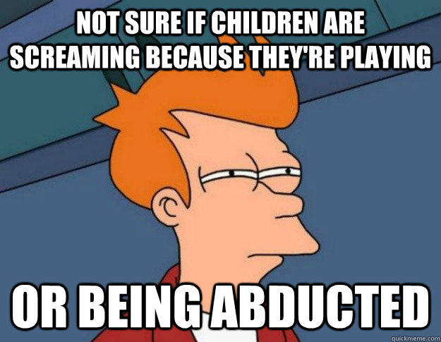 Not sure if children are screaming because they're playing Or being abducted - Not sure if children are screaming because they're playing Or being abducted  NOT SURE IF IM HUNGRY or JUST BORED