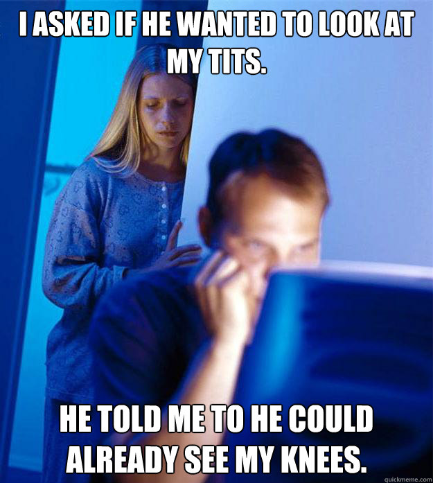 I asked if he wanted to look at my tits. He told me to he could already see my knees.  Redditors Wife
