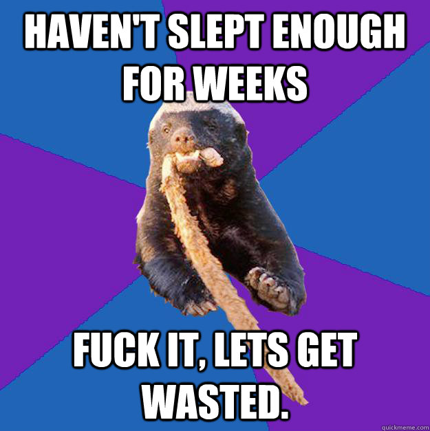 Haven't slept enough for weeks fuck it, lets get wasted.  Honey Badger Dont Care