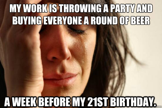 My work is throwing a party and buying everyone a round of beer a week before my 21st birthday. - My work is throwing a party and buying everyone a round of beer a week before my 21st birthday.  First World Problems