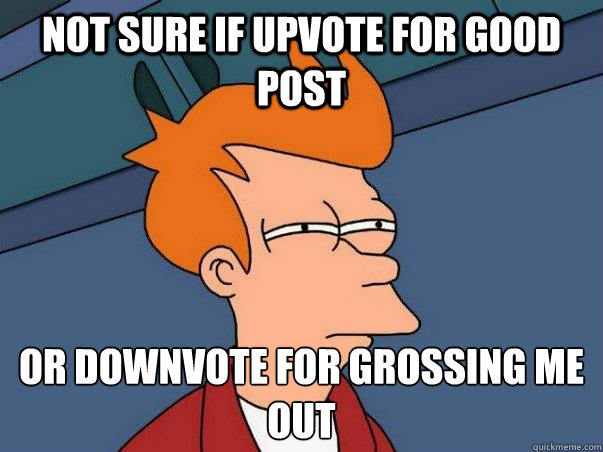 Not sure if upvote for good post Or downvote for grossing me out  Not sure Fry