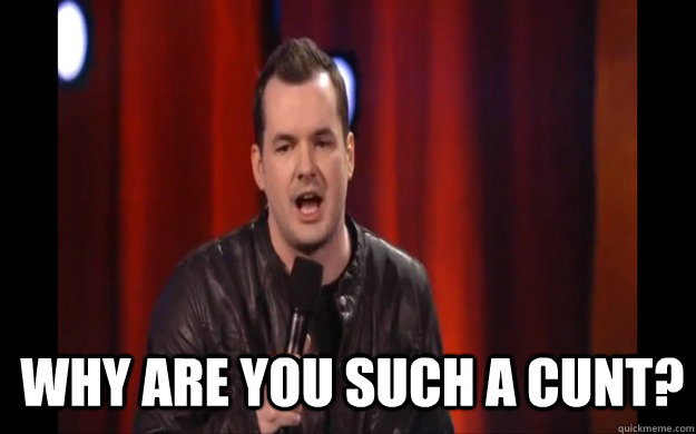  why are you such a cunt?  Jim jeffries