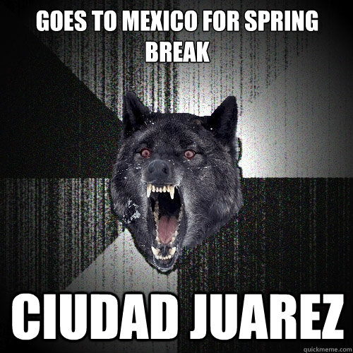 Goes to Mexico for Spring Break CIUDAD JUAREZ - Goes to Mexico for Spring Break CIUDAD JUAREZ  Insanity Wolf