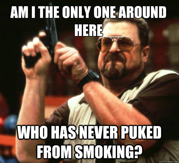 Am I the only one around here Who has never puked from smoking? - Am I the only one around here Who has never puked from smoking?  Walter