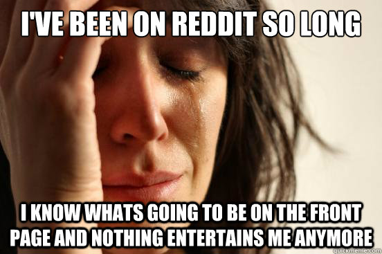 I've been on reddit so long  I know whats going to be on the front page and nothing entertains me anymore  First World Problems