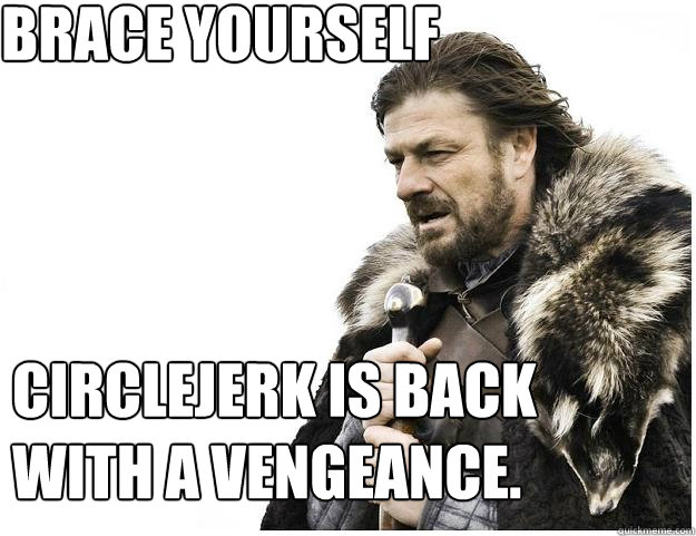 Brace yourself
 Circlejerk is back with a vengeance.   Imminent Ned