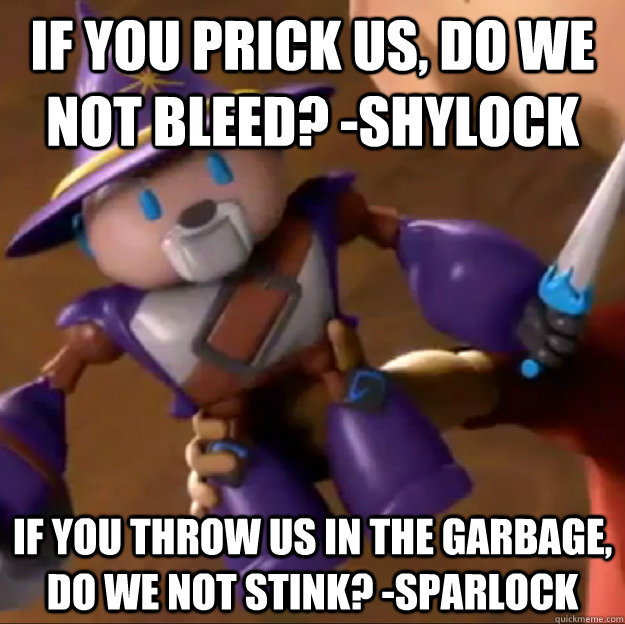 If you prick us, do we not bleed? -Shylock If you throw us in the garbage, do we not stink? -Sparlock  Sparlock