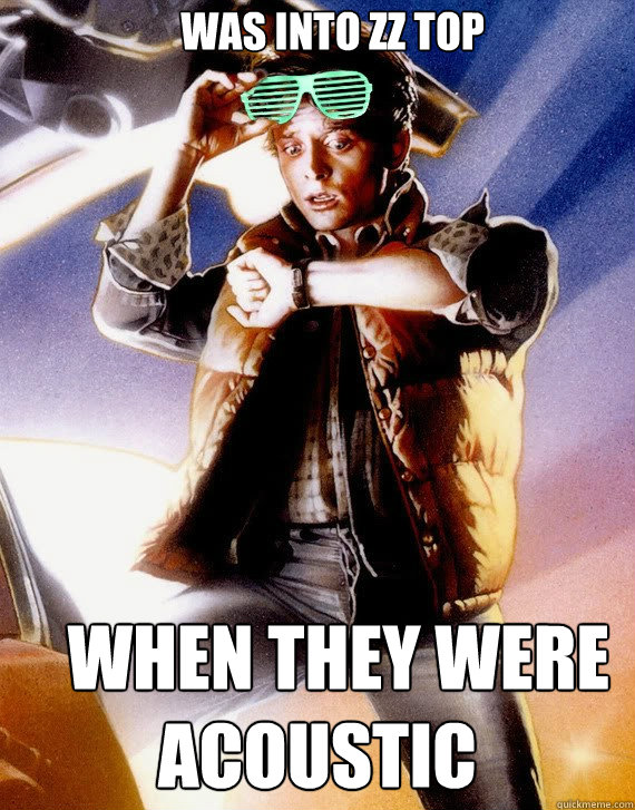    Was Into ZZ Top    When they were acoustic  Hipster Marty