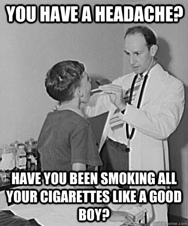 You have a headache? Have you been smoking all your cigarettes like a good boy?  