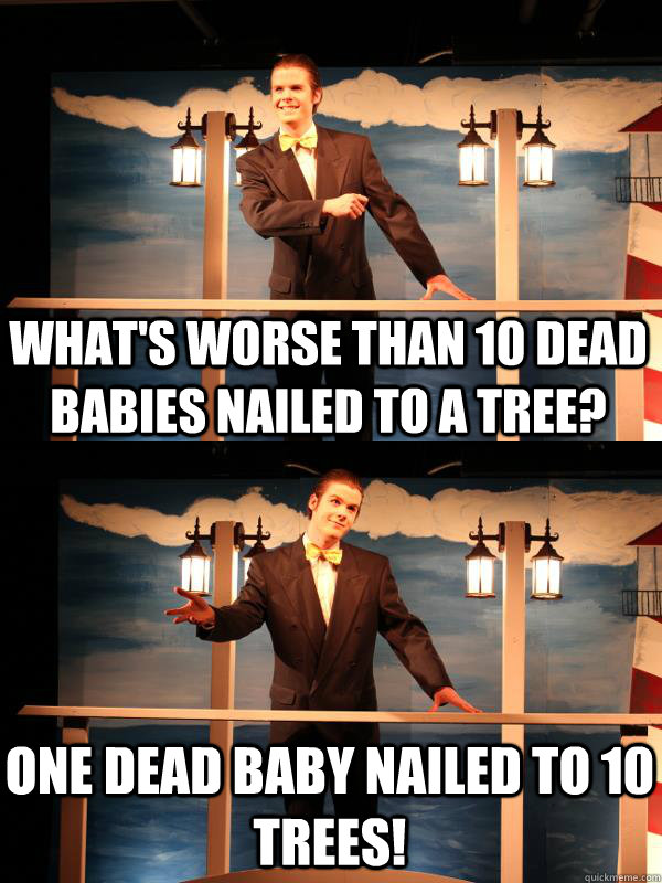What's worse than 10 dead babies nailed to a tree? One dead baby nailed to 10 trees!  