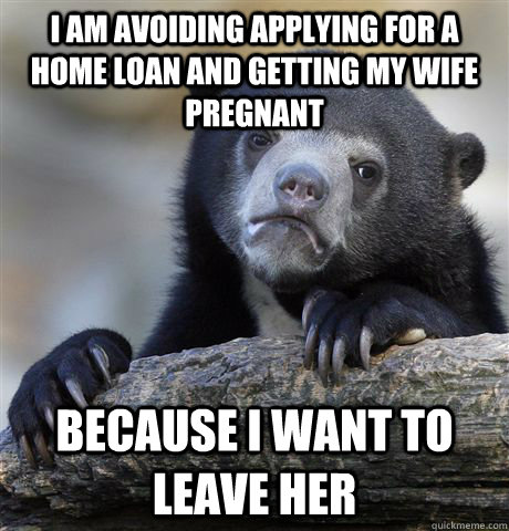 I am avoiding applying for a home loan and getting my wife pregnant Because I want to leave her  Confession Bear