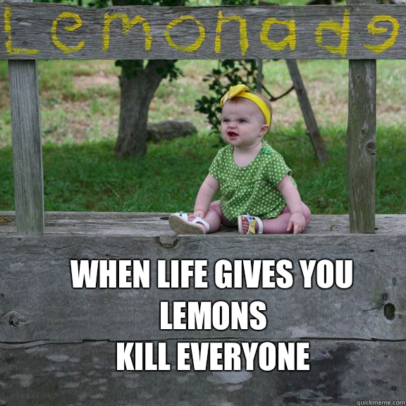 When life gives you lemons
Kill everyone  