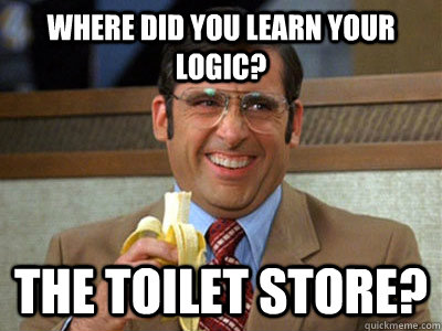 Where did you learn your logic? The Toilet Store?  