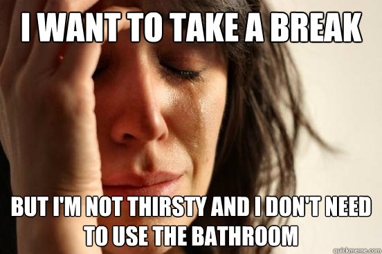 I want to take a break But i'm not thirsty and I don't need to use the bathroom  First World Problems